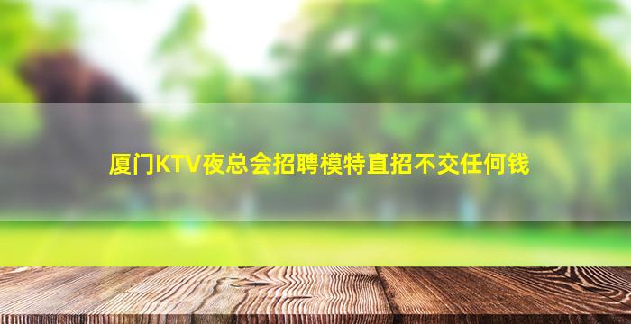 厦门KTV夜总会招聘模特直招不交任何钱