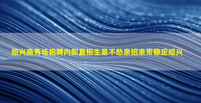 绍兴商务场招聘内部直招生意不愁亲招亲带稳定绍兴